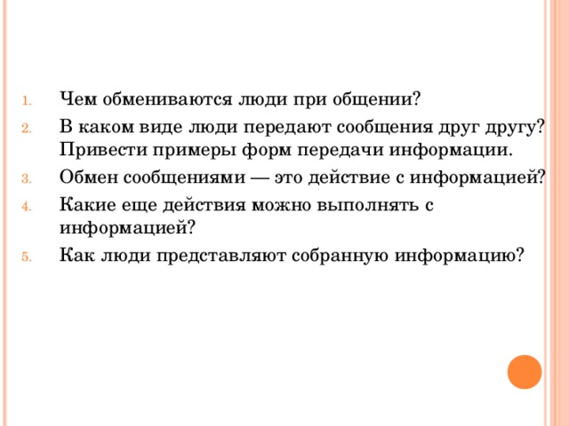 Чем обмениваются люди при общении? В каком виде люди передают сообщения друг другу? Привести примеры форм передачи информации. Обмен сообщениями — это действие с информацией? Какие еще действия можно выполнять с информацией? Как люди представляют собранную информацию? 