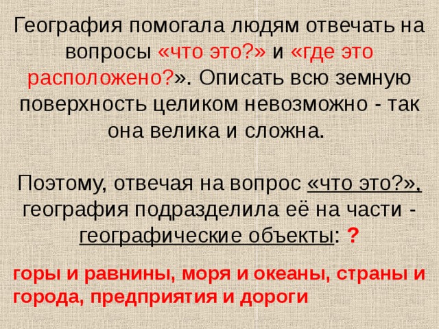 География помогала людям отвечать на вопросы «что это?» и «где это расположено? ». Описать всю земную поверхность целиком невозможно - так она велика и сложна.   Поэтому, отвечая на вопрос «что это?», география подразделила её на части - географические объекты : ? горы и равнины, моря и океаны, страны и города, предприятия и дороги 