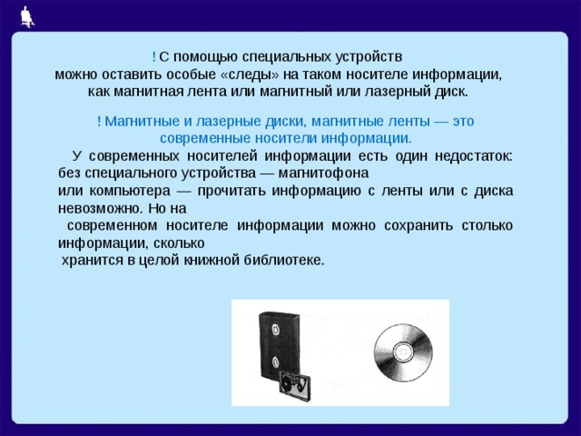 ! С помощью специальных устройств  можно оставить особые «следы» на таком носителе информации,  как магнитная лента или магнитный или лазерный диск. ! Магнитные и лазерные диски, магнитные ленты — это современные носители информации.  У современных носителей информации есть один недостаток: без специального устройства — магнитофона или компьютера — прочитать информацию с ленты или с диска невозможно. Но на  современном носителе информации можно сохранить столько информации, сколько  хранится в целой книжной библиотеке. 