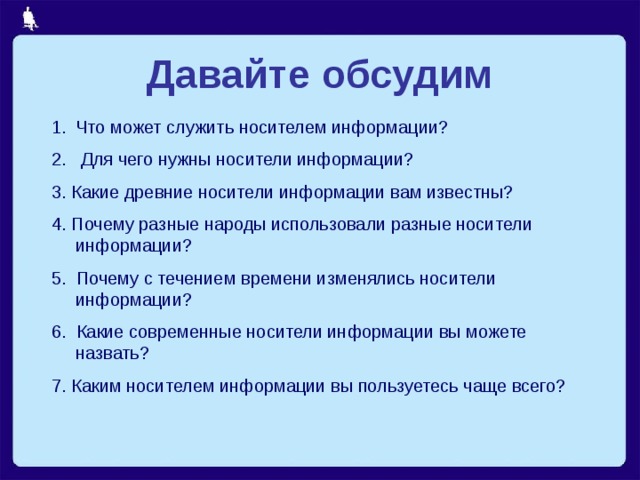 Давайте обсудим Что может служить носителем информации? 2. Для чего нужны носители информации? 3. Какие древние носители информации вам известны? 4. Почему разные народы использовали разные носители информации? 5. Почему с течением времени изменялись носители информации? 6. Какие современные носители информации вы можете назвать? 7. Каким носителем информации вы пользуетесь чаще всего? 