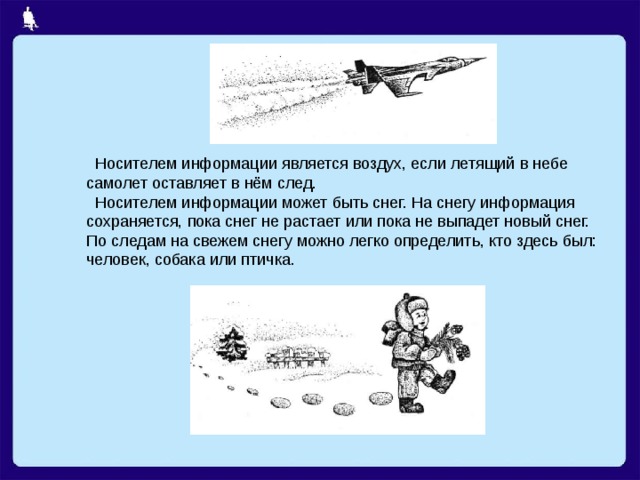  Носителем информации является воздух, если летящий в небе самолет оставляет в нём след.  Носителем информации может быть снег. На снегу информация сохраняется, пока снег не растает или пока не выпадет новый снег. По следам на свежем снегу можно легко определить, кто здесь был: человек, собака или птичка. 