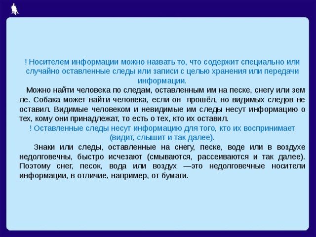 ! Носителем информации можно назвать то, что содержит специально или случайно оставленные следы или записи с целью хранения или передачи информации.  Можно найти че­ловека по следам, оставленным им на песке, снегу или зем­ле. Собака может найти человека, если он прошёл, но видимых следов не оставил. Видимые человеком и невидимые им следы несут информацию о тех, кому они принадлежат, то есть о тех, кто их оставил. ! Оставленные следы несут информацию для того, кто их воспринимает (видит, слышит и так далее).  Знаки или следы, оставленные на снегу, песке, воде или в воздухе недолговечны, быстро исчезают (смываются, рассеиваются и так далее). Поэтому снег, песок, вода или воздух —это недолговечные носители информации, в отличие, например, от бумаги. 