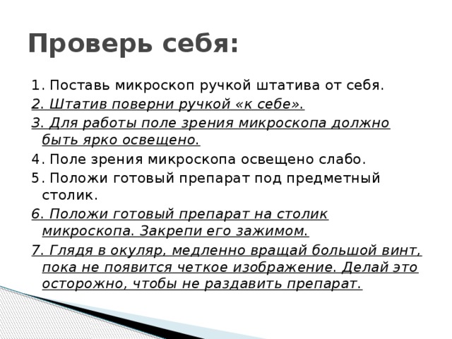 Проверь себя: 1. Поставь микроскоп ручкой штатива от себя. 2. Штатив поверни ручкой «к себе». 3. Для работы поле зрения микроскопа должно быть ярко освещено. 4. Поле зрения микроскопа освещено слабо. 5. Положи готовый препарат под предметный столик. 6. Положи готовый препарат на столик микроскопа. Закрепи его зажимом. 7. Глядя в окуляр, медленно вращай большой винт, пока не появится четкое изображение. Делай это осторожно, чтобы не раздавить препарат. 