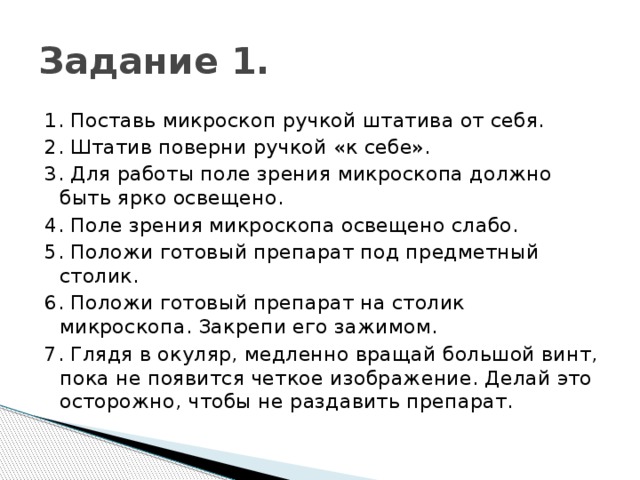 Задание 1. 1. Поставь микроскоп ручкой штатива от себя. 2. Штатив поверни ручкой «к себе». 3. Для работы поле зрения микроскопа должно быть ярко освещено. 4. Поле зрения микроскопа освещено слабо. 5. Положи готовый препарат под предметный столик. 6. Положи готовый препарат на столик микроскопа. Закрепи его зажимом. 7. Глядя в окуляр, медленно вращай большой винт, пока не появится четкое изображение. Делай это осторожно, чтобы не раздавить препарат. 