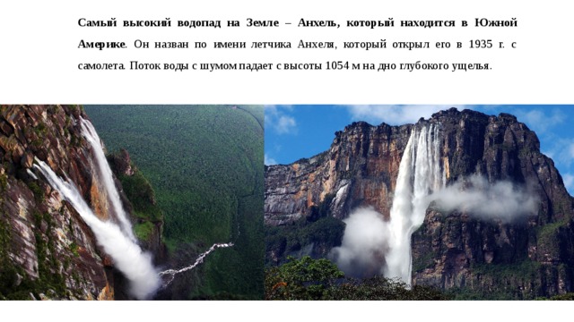 Самый высокий водопад на Земле – Анхель, который находится в Южной Америке . Он назван по имени летчика Анхеля, который открыл его в 1935 г. с самолета. Поток воды с шумом падает с высоты 1054 м на дно глубокого ущелья. 