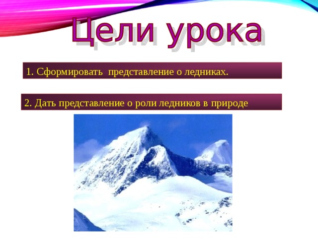 1. Сформировать представление о ледниках. 2. Дать представление о роли ледников в природе 