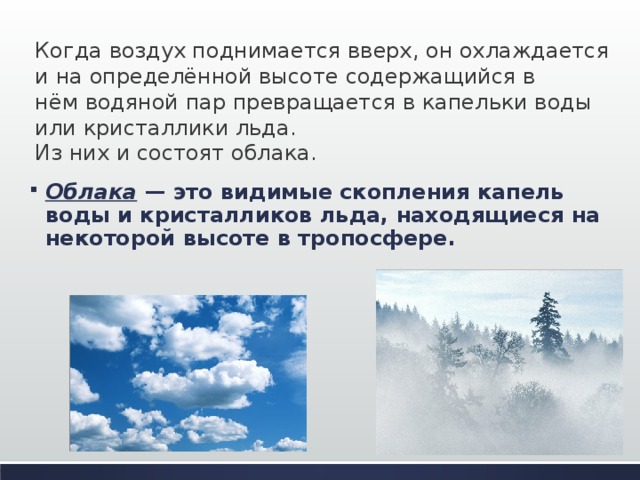 Когда воздух поднимается вверх, он охлаждается и на определённой высоте содержащийся в нём водяной пар превращается в капельки воды или кристаллики льда. Из них и состоят облака.      Облака — это видимые скопления капель воды и кристалликов льда, находящиеся на некоторой высоте в тропосфере. 