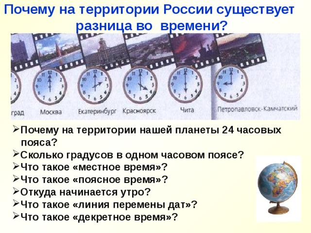 Почему на территории России существует разница во времени? Почему на территории нашей планеты 24 часовых  пояса? Сколько градусов в одном часовом поясе? Что такое «местное время»? Что такое «поясное время»? Откуда начинается утро? Что такое «линия перемены дат»? Что такое «декретное время»? 