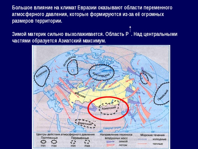 Большое влияние на климат Евразии оказывают области переменного атмосферного давления, которые формируются из-за её огромных размеров территории.  Зимой материк сильно выхолаживается. Область Р . Над центральными частями образуется Азиатский максимум. 