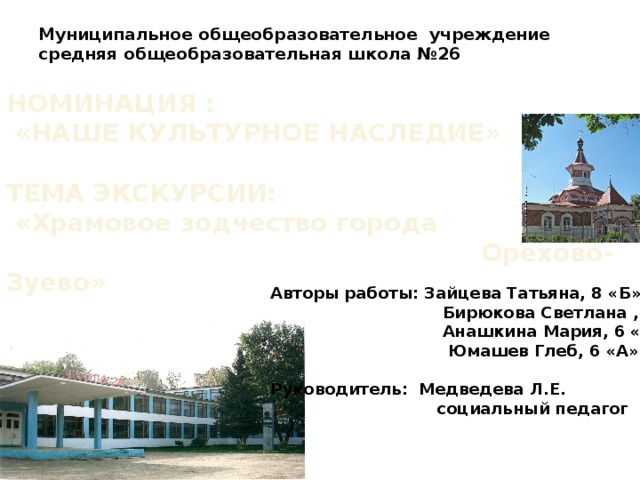 Муниципальное общеобразовательное учреждение  средняя общеобразовательная школа №26   НОМИНАЦИЯ :  «НАШЕ КУЛЬТУРНОЕ НАСЛЕДИЕ»  ТЕМА ЭКСКУРСИИ:  «Храмовое зодчество города  Орехово-Зуево»   Авторы работы: Зайцева Татьяна, 8 «Б»  Бирюкова Светлана , 7 «Б»  Анашкина Мария, 6 «А»  Юмашев Глеб, 6 «А»  Руководитель: Медведева Л.Е.  социальный педагог 