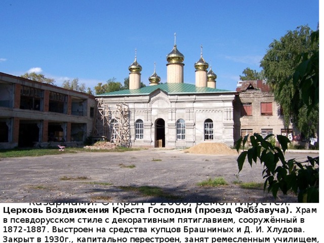 храм в псевдорусском стиле с декоративным пятиглавием, сооружённый в 1872-1887 по проекту, близкому к типовым. Шатровая колокольня пристроена в 1889. Выстроен на средства купцов Брашниных и Д. И. Хлудова. Главный престол был Троицкий, боковые приделы Воздвиженский и Никольский, в крипте в 1903 устроен Всехсвятский придел. Закрыт в 1930, капитально перестроен, занят ремесленным училищем, позже казармами. Открыт в 2000, ремонтируется. Церковь Воздвижения Креста Господня (проезд Фабзавуча). Храм в псевдорусском стиле с декоративным пятиглавием, сооружённый в 1872-1887. Выстроен на средства купцов Брашниных и Д. И. Хлудова. Закрыт в 1930г., капитально перестроен, занят ремесленным училищем, позже казармами. Открыт в 2000г., в настоящее время ремонтируется. 