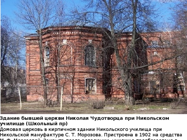 Здание бывшей церкви Николая Чудотворца при Никольском училище (Школьный пр) Домовая церковь в кирпичном здании Никольского училища при Никольской мануфактуре С. Т. Морозова. Пристроена в 1902 на средства М. Ф. Морозовой. Закрыта после революции, училище преобразовано в среднюю школу.  