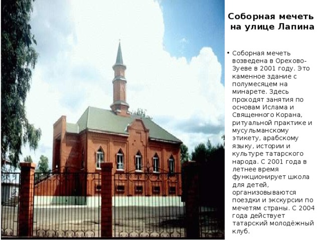 Соборная мечеть  на улице Лапина Соборная мечеть возведена в Орехово-Зуеве в 2001 году. Это каменное здание с полумесяцем на минарете. Здесь проходят занятия по основам Ислама и Священного Корана, ритуальной практике и мусульманскому этикету, арабскому языку, истории и культуре татарского народа. С 2001 года в летнее время функционирует школа для детей, организовываются поездки и экскурсии по мечетям страны. С 2004 года действует татарский молодёжный клуб. 