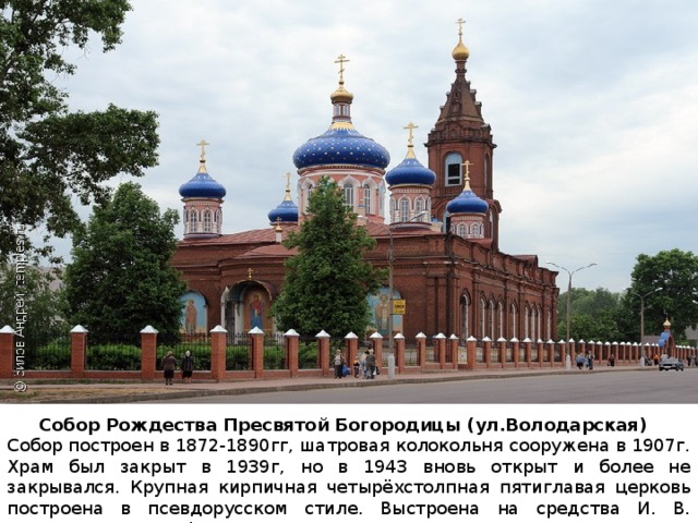 Собор Рождества Пресвятой Богородицы (ул.Володарская) Собор построен в 1872-1890гг, шатровая колокольня сооружена в 1907г. Храм был закрыт в 1939г, но в 1943 вновь открыт и более не закрывался. Крупная кирпичная четырёхстолпная пятиглавая церковь построена в псевдорусском стиле. Выстроена на средства И. В. Захарова, З. А. Канфеева и др. 