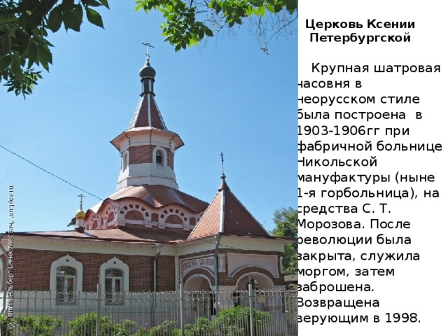 Церковь Ксении  Петербургской     Крупная шатровая часовня в неорусском стиле была построена в 1903-1906гг при фабричной больнице Никольской мануфактуры (ныне 1-я горбольница), на средства С. Т. Морозова. После революции была закрыта, служила моргом, затем заброшена. Возвращена верующим в 1998. 