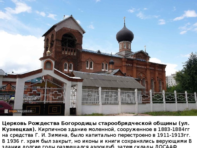 Церковь Рождества Богородицы старообрядческой общины (ул. Кузнецкая). Кирпичное здание моленной, сооруженное в 1883-1884гг на средства Г. И. Зимина, было капитально перестроено в 1911-1913гг. В 1936 г. храм был закрыт, но иконы и книги сохранялись верующими В здании долгие годы размещался аэроклуб, затем склады ДОСААФ. 