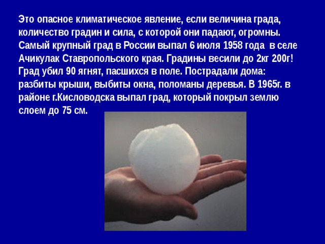 Это опасное климатическое явление, если величина града, количество градин и сила, с которой они падают, огромны. Самый крупный град в России выпал 6 июля 1958 года в селе Ачикулак Ставропольского края. Градины весили до 2кг 200г! Град убил 90 ягнят, пасшихся в поле. Пострадали дома: разбиты крыши, выбиты окна, поломаны деревья. В 1965г. в районе г.Кисловодска выпал град, который покрыл землю слоем до 75 см.  