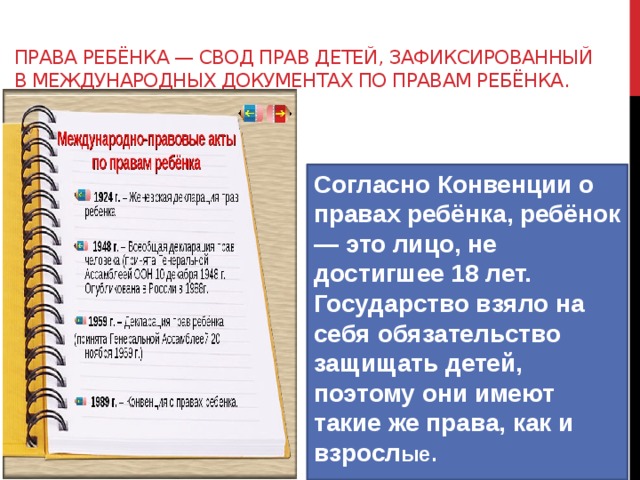 Права ребёнка — свод прав детей, зафиксированный в международных документах по правам ребёнка. Согласно Конвенции о правах ребёнка, ребёнок — это лицо, не достигшее 18 лет. Государство взяло на себя обязательство защищать детей, поэтому они имеют такие же права, как и взросл ые.  