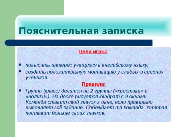 Пояснительная записка Цели игры:   повысить интерес учащихся к английскому языку; создать положительную мотивацию у слабых и средних учеников. Правила: Группа (класс) делится на 2 группы («крестики» и «нолики»). На доске рисуется квадрат с 9 окнами. Команда ставит свой значок в окне, если правильно выполняет всё задание. Побеждает та команда, которая поставит больше своих значков.  