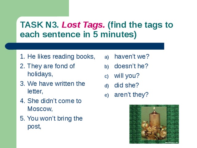 TASK N3. Lost Tags. (find the tags to each sentence in 5 minutes) 1. He likes reading books, 2. They are fond of holidays, 3. We have written the letter, 4. She didn’t come to Moscow, 5. You won’t bring the post, haven’t we? doesn’t he? will you? did she? aren’t they? 