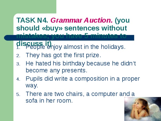 TASK N4. Grammar Auction. (you should « buy » sentences without mistakes; you have 5  minutes to discuss it) People enjoy almost in the holidays. They has got the first prize. He hated his birthday because he didn ‘t become any presents. Pupils did write a composition in a proper way. There are two chairs, a computer and a sofa in her room. 
