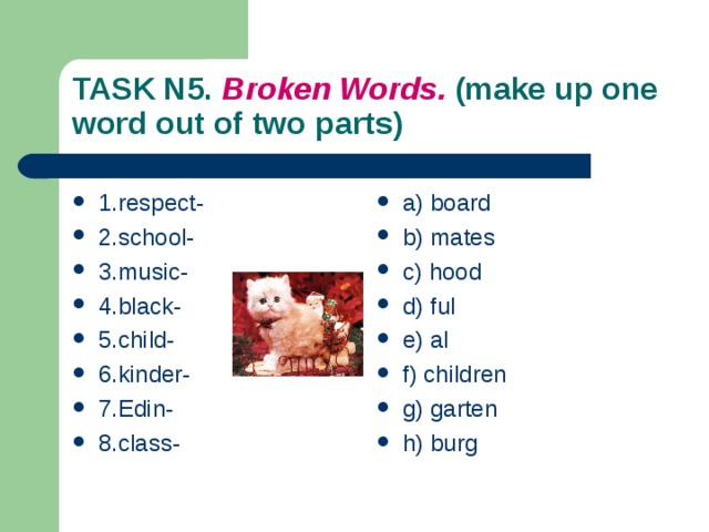 TASK N5. Broken Words. (make up one word out of two  parts) 1.respect- 2.school- 3.music- 4.black- 5.child- 6.kinder- 7.Edin- 8.class- a) board b) mates c) hood d ) ful e) al f) children g) garten h) burg 