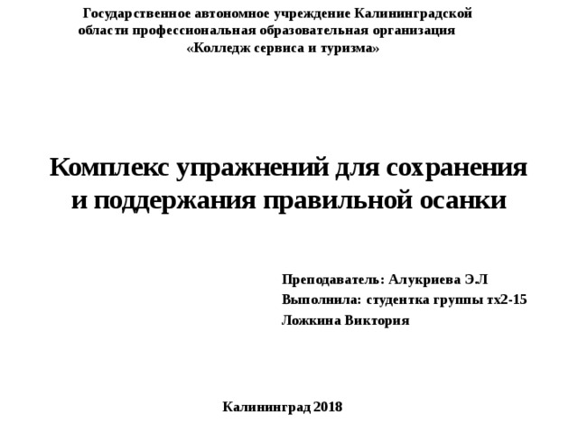 Государственное автономное учреждение Калининградской области профессиональная образовательная организация «Колледж сервиса и туризма»  Комплекс упражнений для сохранения и поддержания правильной осанки Преподаватель: Алукриева Э.Л   Выполнила: студентка группы тх2-15 Ложкина Виктория Калининград 2018 