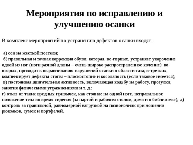 Мероприятия по исправлению и улучшению осанки В комплекс мероприятий по устранению дефектов осанки входят:  а) сон на жесткой постели;  б) правильная и точная коррекция обуви, которая, во-первых, устраняет укорочение одной из ног (ноги разной длины – очень широко распространенное явление); во-вторых, приводит к выравниванию нарушений осанки в области таза; в-третьих, компенсирует дефекты стопы – плоскостопие и косолапость (если таковое имеется);  в) постоянная двигательная активность, включающая ходьбу на работу, прогулки, занятия физическими упражнениями и т. д.; г) отказ от таких вредных привычек, как стояние на одной ноге, неправильное положение тела во время сидения (за партой и рабочим столом, дома и в библиотеке); д) контроль за правильной, равномерной нагрузкой на позвоночник при ношении рюкзаков, сумок и портфелей . 