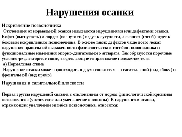 Нарушения осанки Искривление позвоночника  Отклонения от нормальной осанки называются нарушениями или дефектами осанки. Кифоз (выгнутость) и лордоз (вогнутость) ведут к сутулости, а сколиоз (изгиб) ведет к боковым искривлениям позвоночника. В основе таких дефектов чаще всего лежат нарушения правильной выраженности физиологических изгибов позвоночника и функциональные изменения опорно-двигательного аппарата. Так образуются порочные условно-рефлекторные связи, закрепляющие неправильное положение тела.  а) Нормальная спина  Нарушение осанки может происходить в двух плоскостях – в сагиттальной (вид сбоку) и фронтальной (вид прямо).   Нарушения в сагиттальной плоскости   Первая группа нарушений связана с отклонением от нормы физиологической кривизны позвоночника (увеличение или уменьшение кривизны). К нарушениям осанки, отражающим увеличение изгибов позвоночника, относятся:    