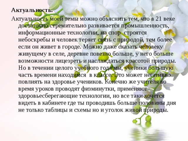 Актуальность. Актуальность моей темы можно объяснить тем, что в 21 веке достаточно стремительно развивается промышленность, информационные технологии, на спор строятся небоскребы и человек теряет связь с природой, тем более если он живет в городе. Можно даже сказать человеку живущему в селе, деревне повезло больше, у него больше возможности лицезреть и наслаждаться красотой природы. Но в течении целого учебного года мы, ученики большую часть времени находимся в классе. Это может негативно повлиять на здоровье учеников. Конечно же учителя во время уроков проводят физминутки, применяют здоровьесберегающие технологии, но все таки хочется видеть в кабинете где ты проводишь больше половины дня не только таблицы и схемы но и уголок живой природы. 