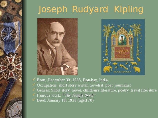 Joseph  Rudyard Kipling Born: December 30, 1865, Bombay, India Occupation: short story writer, novelist, poet, journalist Genres: Short story, novel, children's literature, poetry, travel literature Famous work: “The Jungle Book” Died: January 18, 1936 (aged 70)     