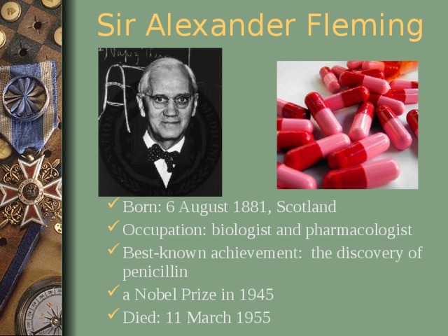 Sir Alexander Fleming Born: 6 August 1881, Scotland Occupation: biologist and pharmacologist Best-known achievement: the discovery of penicillin a Nobel Prize in 1945 Died: 11 March 1955  