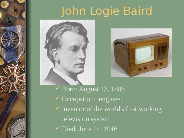 John Logie Baird Born: August 13, 1888 Occupation: engineer inventor of the world's first working  television system Died: June 14, 1946  