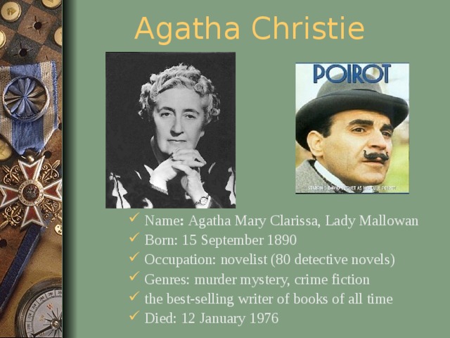 Agatha Christie Name : Agatha Mary Clarissa, Lady Mallowan Born: 15 September 1890 Occupation: novelist (80 detective novels) Genres: murder mystery, crime fiction the best-selling writer of books of all time Died: 12 January 1976  