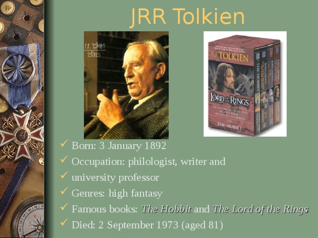 JRR Tolkien Born: 3 January 1892 Occupation: philologist, writer and university professor Genres: high fantasy Famous books: The Hobbit and The Lord of the Rings  Died: 2 September 1973 (aged 81)  