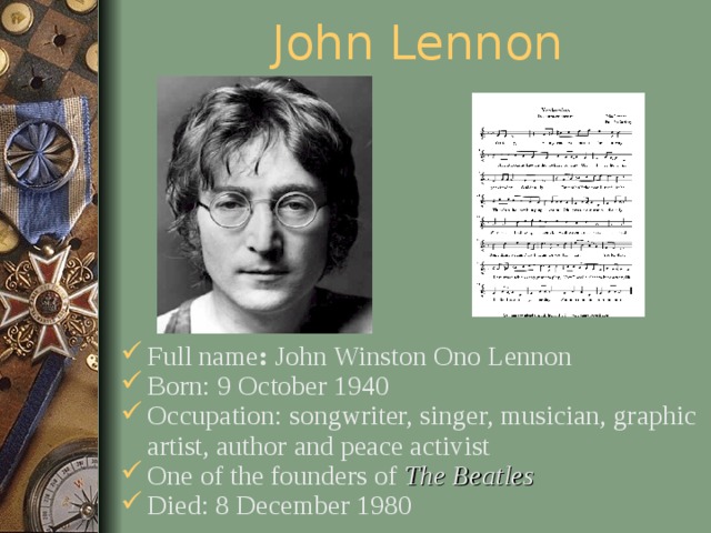 John Lennon Full name : John Winston Ono Lennon Born: 9 October 1940 Occupation: songwriter, singer, musician, graphic artist, author and peace activist One of the founders of The Beatles  Died: 8 December 1980  