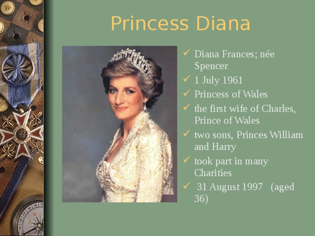 Princess Diana Diana Frances; née Spencer 1 July 1961 Princess of Wales the first wife of Charles, Prince of Wales two sons, Princes William and Harry took part in many Charities  31 August 1997 (aged 36)  