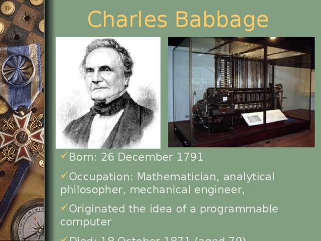 Charles Babbage Born: 26 December 1791 Occupation: Mathematician, analytical philosopher, mechanical engineer, Originated the idea of a programmable computer Died: 18 October 1871 (aged 79)  