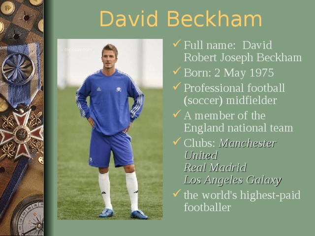 David Beckham Full name: David Robert Joseph Beckham Born: 2 May 1975 Professional football (soccer) midfielder A member of the England national team Clubs: Manchester United  Real Madrid  Los Angeles Galaxy  the world's highest-paid footballer  
