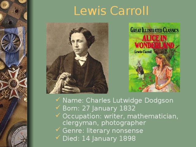 Lewis  Carroll Name: Charles Lutwidge Dodgson Born: 27 January 1832 Occupation: writer, mathematician, clergyman, photographer Genre: literary nonsense Died: 14 January 1898  
