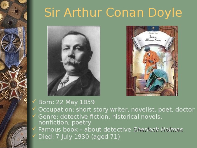 Sir Arthur Conan Doyle Born: 22 May 1859 Occupation: short story writer, novelist, poet, doctor Genre: detective fiction, historical novels, nonfiction, poetry Famous book – about detective Sherlock Holmes Died: 7 July 1930 (aged 71)  