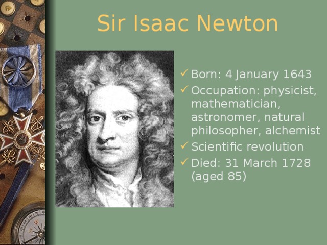 Sir Isaac Newton Born: 4 January 1643 Occupation: physicist, mathematician, astronomer, natural philosopher, alchemist Scientific revolution Died: 31 March 1728 (aged 85)  