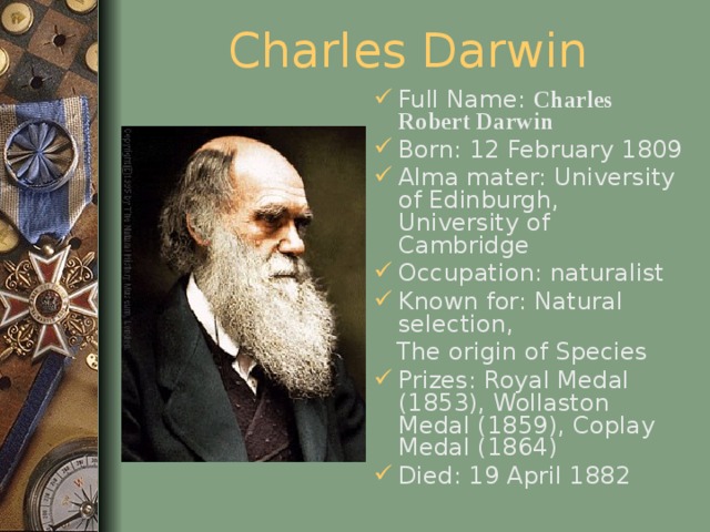Charles Darwin Full Name: Charles Robert Darwin  Born: 12 February 1809 Alma mater: University of Edinburgh, University of Cambridge Occupation: naturalist Known for: Natural selection,  The origin of Species Prizes: Royal Medal (1853), Wollaston Medal (1859), Coplay Medal (1864) Died: 19 April 1882  