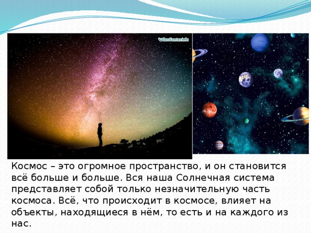 Космос – это огромное пространство, и он становится всё больше и больше. Вся наша Солнечная система представляет собой только незначительную часть космоса. Всё, что происходит в космосе, влияет на объекты, находящиеся в нём, то есть и на каждого из нас. 
