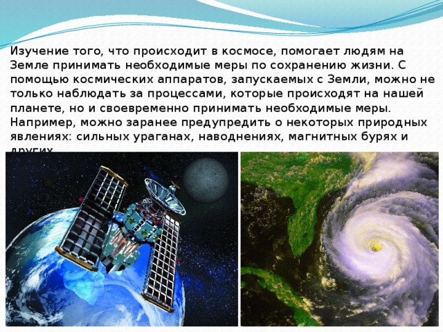 Изучение того, что происходит в космосе, помогает людям на Земле принимать необходимые меры по сохранению жизни. С помощью космических аппаратов, запускаемых с Земли, можно не только наблюдать за процессами, которые происходят на нашей планете, но и своевременно принимать необходимые меры. Например, можно заранее предупредить о некоторых природных явлениях: сильных ураганах, наводнениях, магнитных бурях и других. 