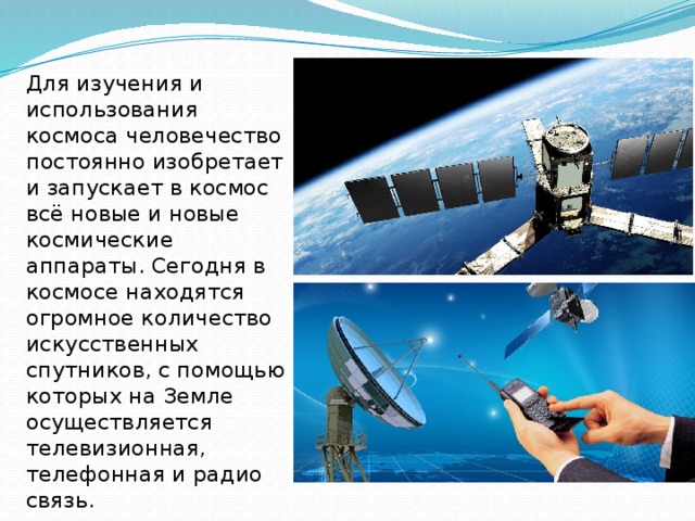 Для изучения и использования космоса человечество постоянно изобретает и запускает в космос всё новые и новые космические аппараты. Сегодня в космосе находятся огромное количество искусственных спутников, с помощью которых на Земле осуществляется телевизионная, телефонная и радио связь. 