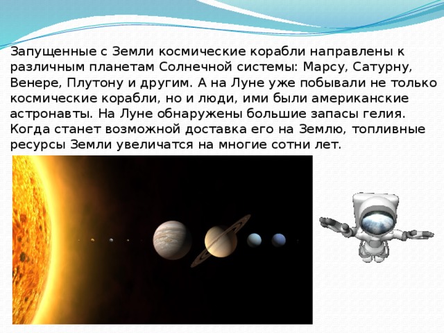 Запущенные с Земли космические корабли направлены к различным планетам Солнечной системы: Марсу, Сатурну, Венере, Плутону и другим. А на Луне уже побывали не только космические корабли, но и люди, ими были американские астронавты. На Луне обнаружены большие запасы гелия. Когда станет возможной доставка его на Землю, топливные ресурсы Земли увеличатся на многие сотни лет. 