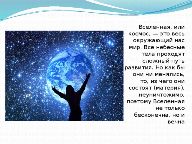 Вселенная, или космос, — это весь окружающий нас мир. Все небесные тела проходят сложный путь развития. Но как бы они ни менялись, то, из чего они состоят (материя), неуничтожимо, поэтому Вселенная не только бесконечна, но и вечна 