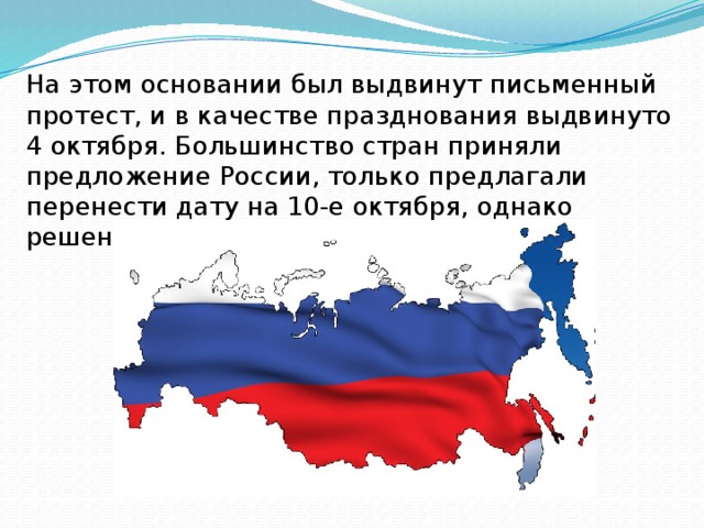 На этом основании был выдвинут письменный протест, и в качестве празднования выдвинуто 4 октября. Большинство стран приняли предложение России, только предлагали перенести дату на 10-е октября, однако решение было не утверждено. 
