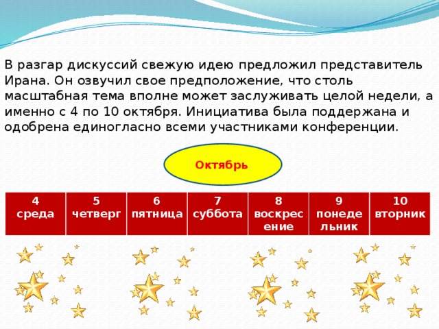В разгар дискуссий свежую идею предложил представитель Ирана. Он озвучил свое предположение, что столь масштабная тема вполне может заслуживать целой недели, а именно с 4 по 10 октября. Инициатива была поддержана и одобрена единогласно всеми участниками конференции. Октябрь  4 среда 5 6 четверг 7 пятница 8 суббота воскресение 9 10 понедельник вторник  